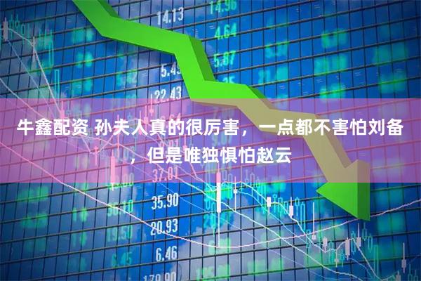 牛鑫配资 孙夫人真的很厉害，一点都不害怕刘备，但是唯独惧怕赵云