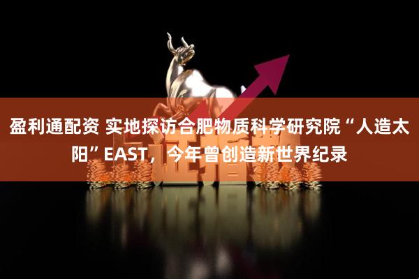 盈利通配资 实地探访合肥物质科学研究院“人造太阳”EAST，今年曾创造新世界纪录