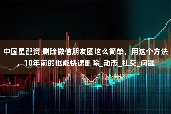 中国星配资 删除微信朋友圈这么简单，用这个方法，10年前的也能快速删除_动态_社交_问题