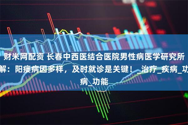 财米网配资 长春中西医结合医院男性病医学研究所讲解：阳痿病因多样，及时就诊是关键！_治疗_疾病_功能