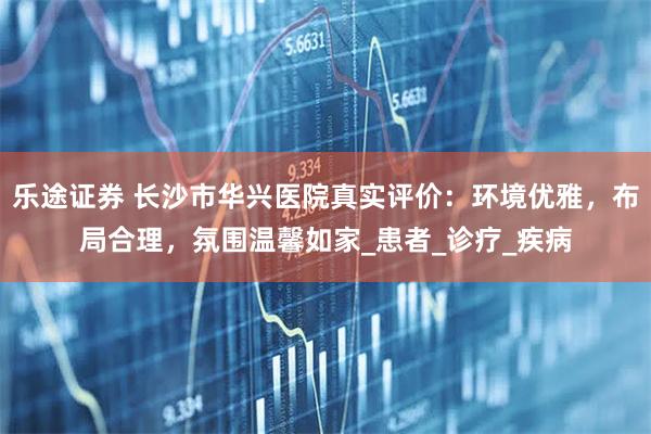 乐途证券 长沙市华兴医院真实评价：环境优雅，布局合理，氛围温馨如家_患者_诊疗_疾病