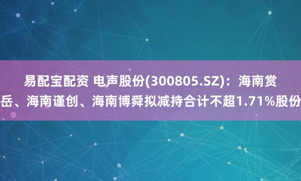 易配宝配资 电声股份(300805.SZ)：海南赏岳、海南谨创、海南博舜拟减持合计不超1.71%股份