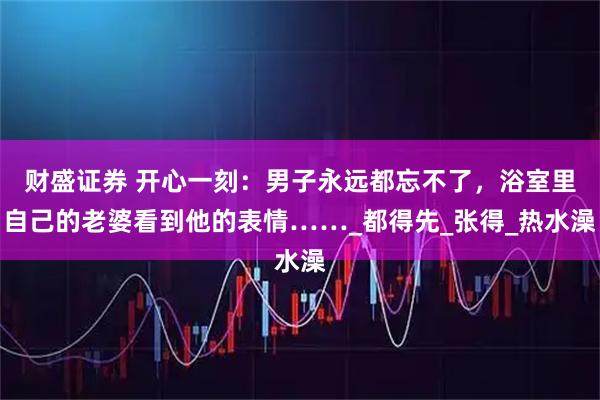 财盛证券 开心一刻：男子永远都忘不了，浴室里自己的老婆看到他的表情……_都得先_张得_热水澡