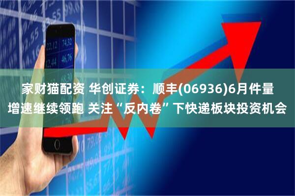 家财猫配资 华创证券：顺丰(06936)6月件量增速继续领跑 关注“反内卷”下快递板块投资机会