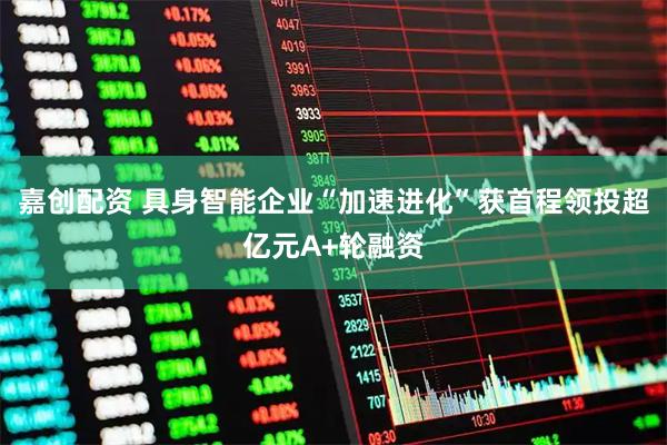 嘉创配资 具身智能企业“加速进化”获首程领投超亿元A+轮融资