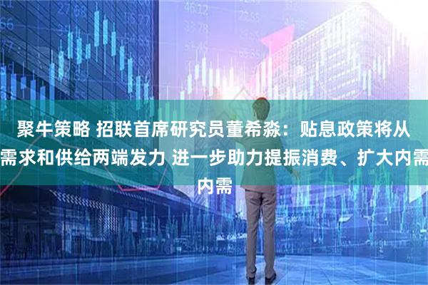 聚牛策略 招联首席研究员董希淼：贴息政策将从需求和供给两端发力 进一步助力提振消费、扩大内需