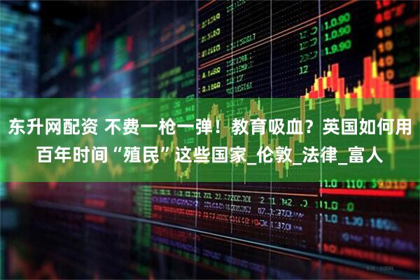 东升网配资 不费一枪一弹！教育吸血？英国如何用百年时间“殖民”这些国家_伦敦_法律_富人