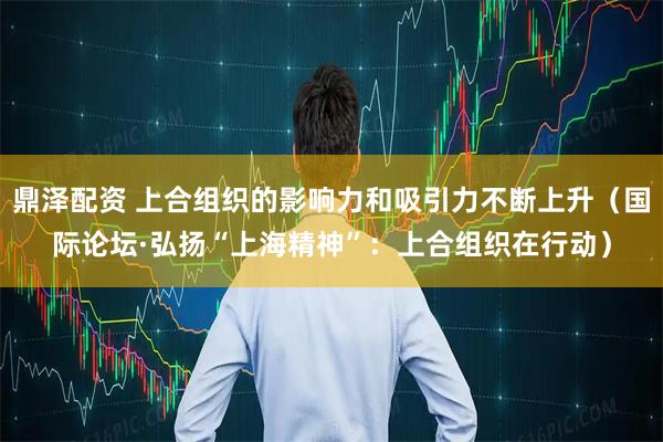 鼎泽配资 上合组织的影响力和吸引力不断上升（国际论坛·弘扬“上海精神”：上合组织在行动）