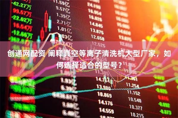 创通网配资 阐释真空等离子清洗机大型厂家，如何选择适合的型号？