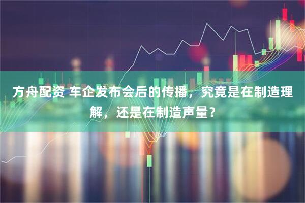 方舟配资 车企发布会后的传播，究竟是在制造理解，还是在制造声量？